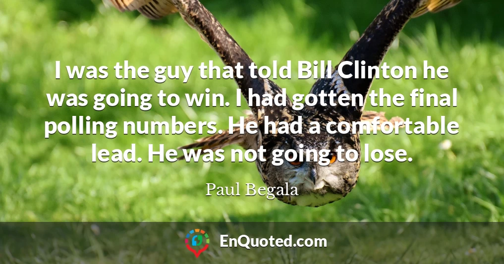 I was the guy that told Bill Clinton he was going to win. I had gotten the final polling numbers. He had a comfortable lead. He was not going to lose.