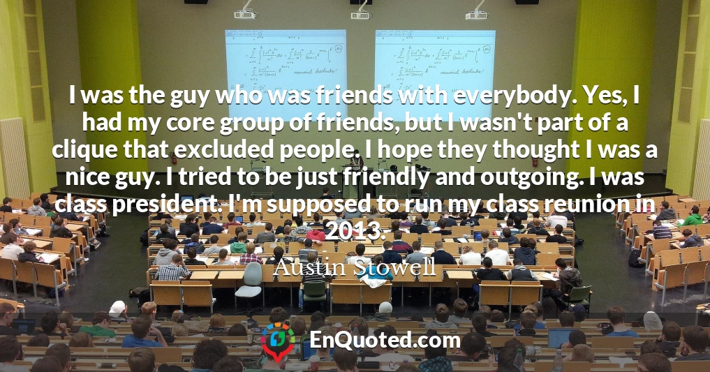 I was the guy who was friends with everybody. Yes, I had my core group of friends, but I wasn't part of a clique that excluded people. I hope they thought I was a nice guy. I tried to be just friendly and outgoing. I was class president. I'm supposed to run my class reunion in 2013.