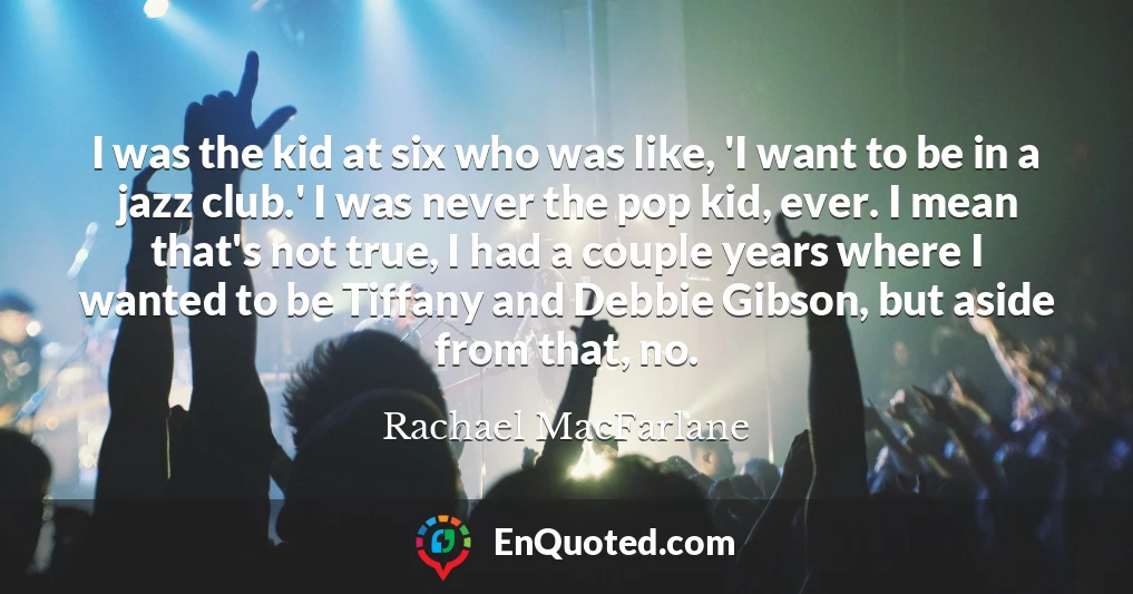 I was the kid at six who was like, 'I want to be in a jazz club.' I was never the pop kid, ever. I mean that's not true, I had a couple years where I wanted to be Tiffany and Debbie Gibson, but aside from that, no.