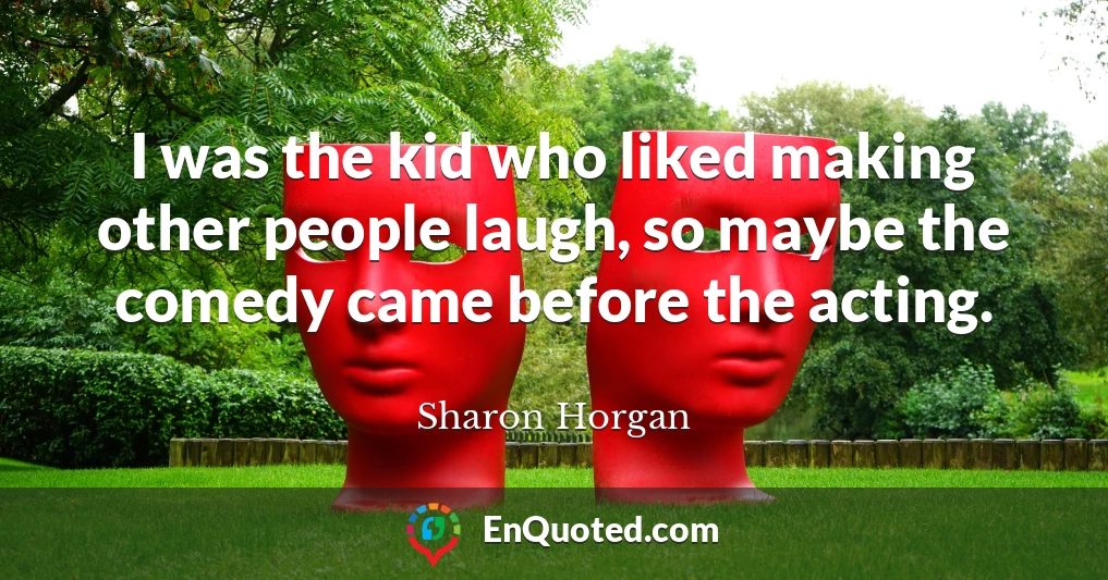 I was the kid who liked making other people laugh, so maybe the comedy came before the acting.