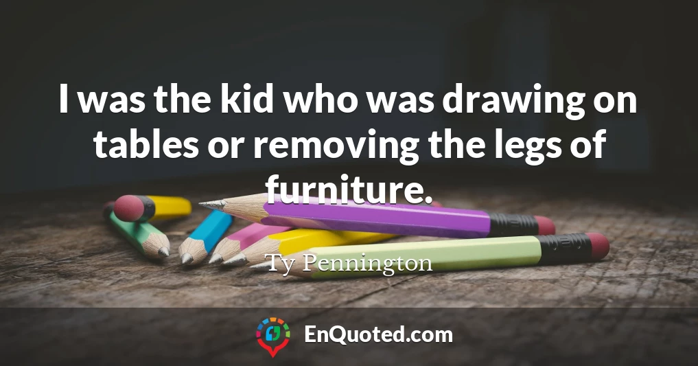 I was the kid who was drawing on tables or removing the legs of furniture.