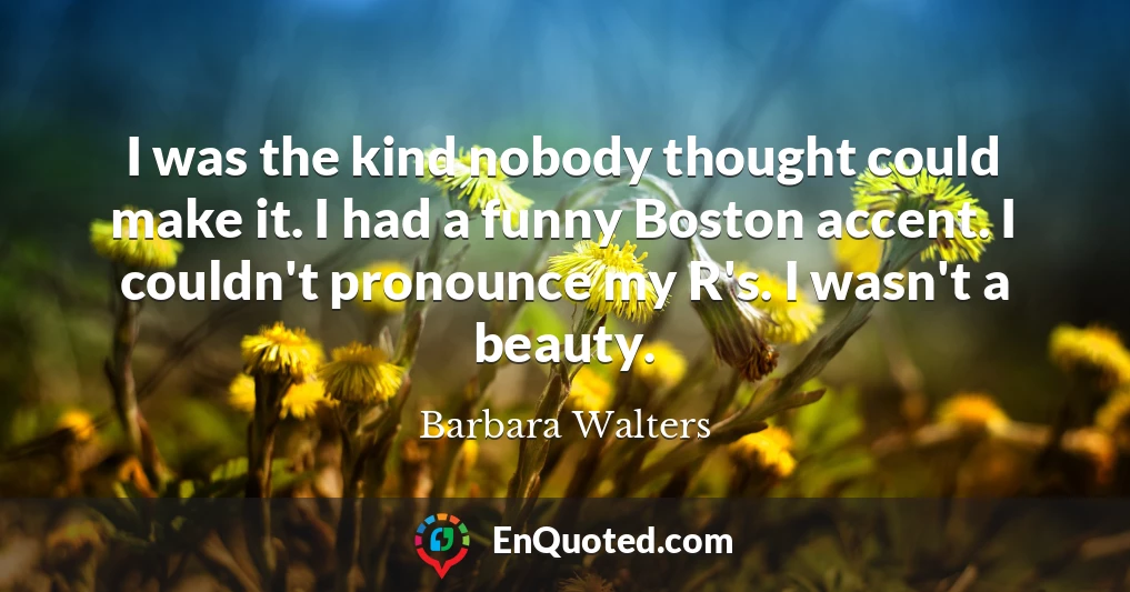 I was the kind nobody thought could make it. I had a funny Boston accent. I couldn't pronounce my R's. I wasn't a beauty.