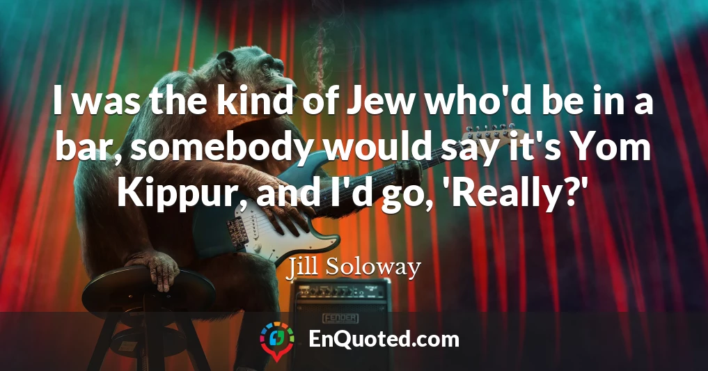 I was the kind of Jew who'd be in a bar, somebody would say it's Yom Kippur, and I'd go, 'Really?'