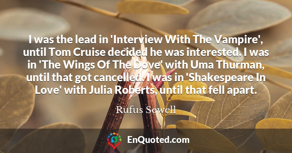 I was the lead in 'Interview With The Vampire', until Tom Cruise decided he was interested. I was in 'The Wings Of The Dove' with Uma Thurman, until that got cancelled. I was in 'Shakespeare In Love' with Julia Roberts, until that fell apart.