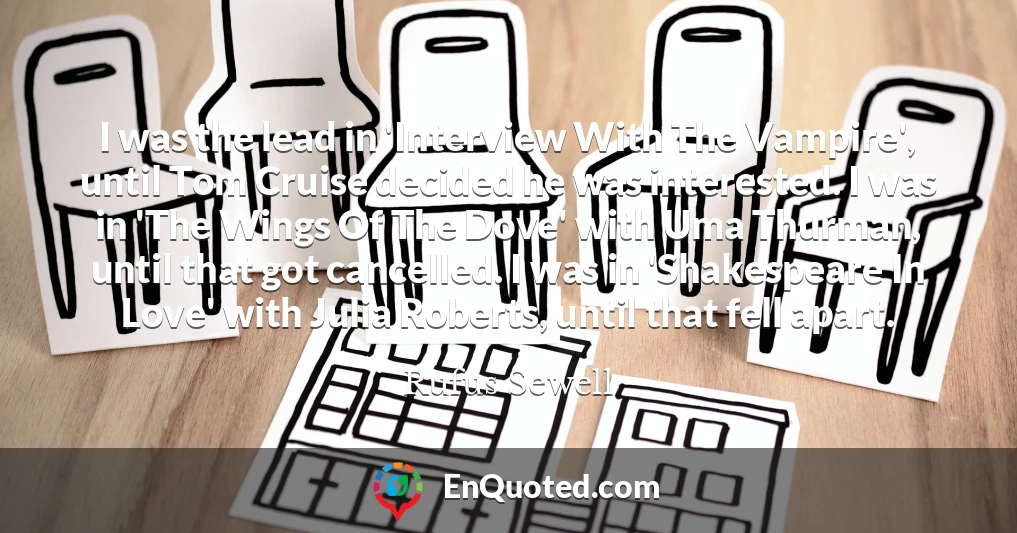 I was the lead in 'Interview With The Vampire', until Tom Cruise decided he was interested. I was in 'The Wings Of The Dove' with Uma Thurman, until that got cancelled. I was in 'Shakespeare In Love' with Julia Roberts, until that fell apart.