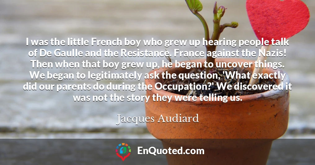 I was the little French boy who grew up hearing people talk of De Gaulle and the Resistance. France against the Nazis! Then when that boy grew up, he began to uncover things. We began to legitimately ask the question, 'What exactly did our parents do during the Occupation?' We discovered it was not the story they were telling us.