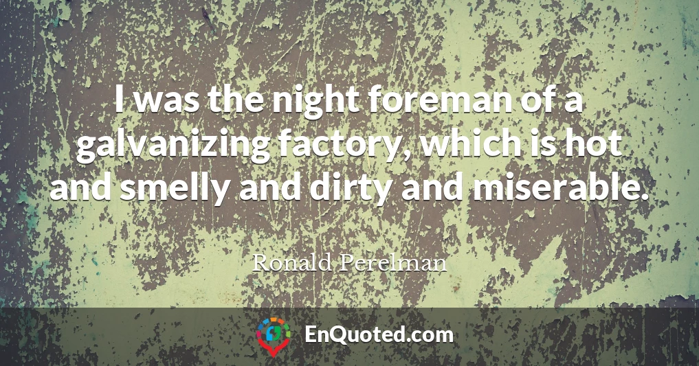 I was the night foreman of a galvanizing factory, which is hot and smelly and dirty and miserable.