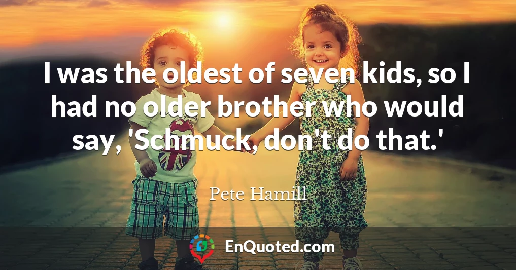 I was the oldest of seven kids, so I had no older brother who would say, 'Schmuck, don't do that.'