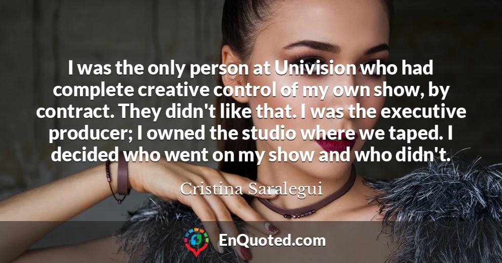 I was the only person at Univision who had complete creative control of my own show, by contract. They didn't like that. I was the executive producer; I owned the studio where we taped. I decided who went on my show and who didn't.