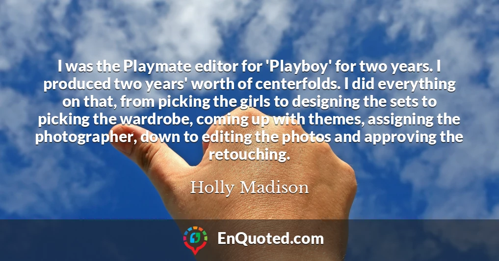I was the Playmate editor for 'Playboy' for two years. I produced two years' worth of centerfolds. I did everything on that, from picking the girls to designing the sets to picking the wardrobe, coming up with themes, assigning the photographer, down to editing the photos and approving the retouching.