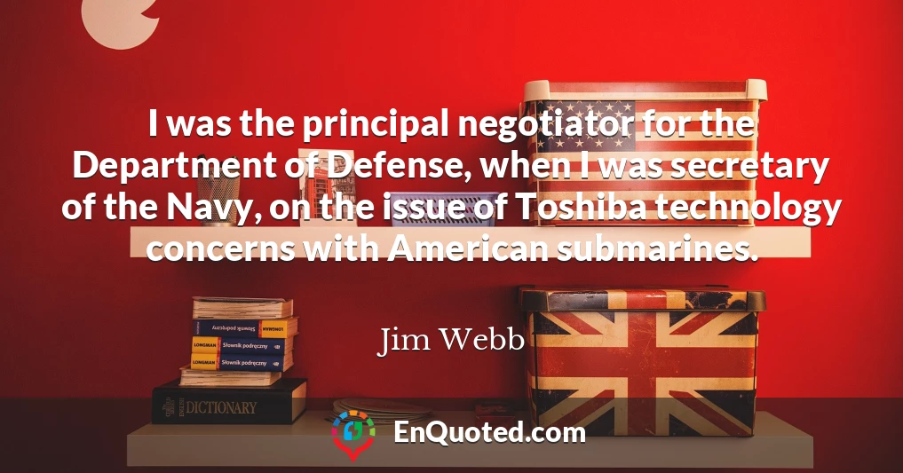 I was the principal negotiator for the Department of Defense, when I was secretary of the Navy, on the issue of Toshiba technology concerns with American submarines.