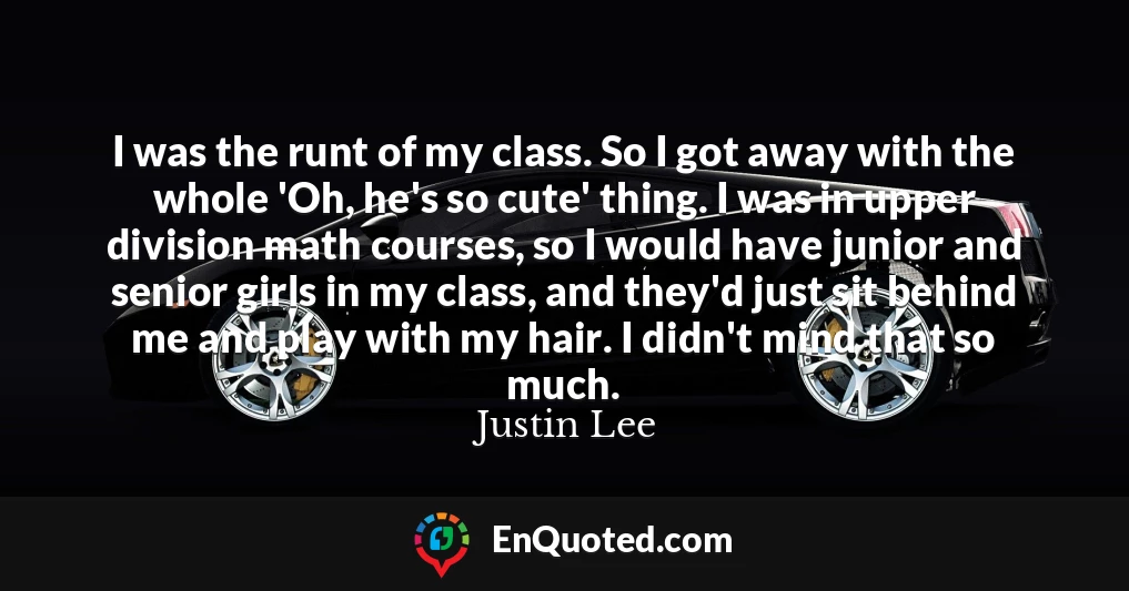I was the runt of my class. So I got away with the whole 'Oh, he's so cute' thing. I was in upper division math courses, so I would have junior and senior girls in my class, and they'd just sit behind me and play with my hair. I didn't mind that so much.