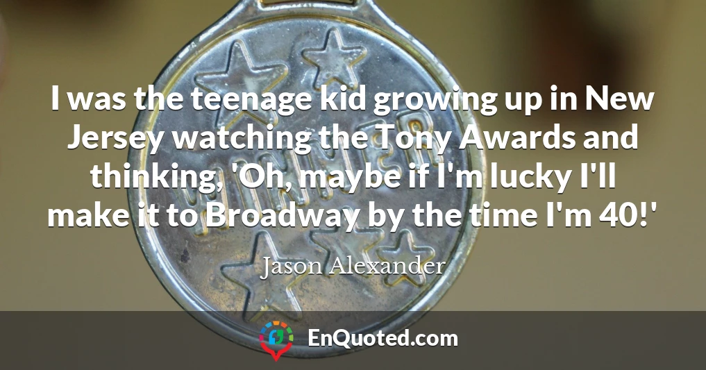 I was the teenage kid growing up in New Jersey watching the Tony Awards and thinking, 'Oh, maybe if I'm lucky I'll make it to Broadway by the time I'm 40!'