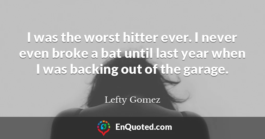 I was the worst hitter ever. I never even broke a bat until last year when I was backing out of the garage.