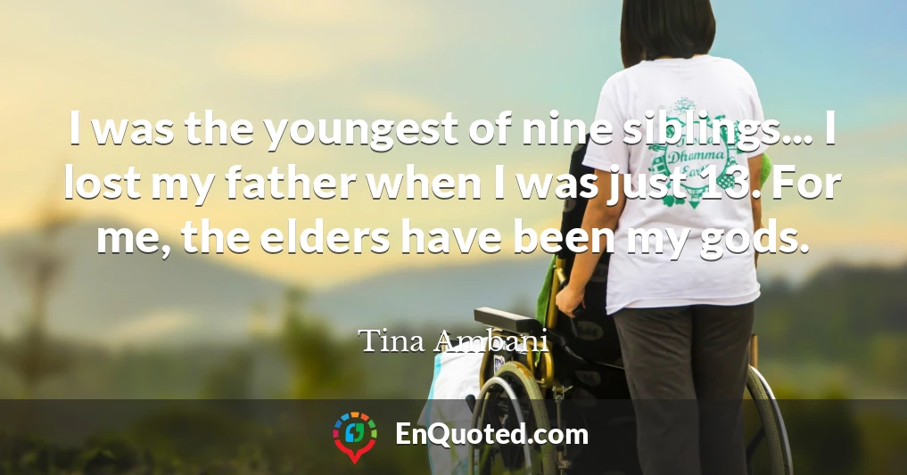 I was the youngest of nine siblings... I lost my father when I was just 13. For me, the elders have been my gods.
