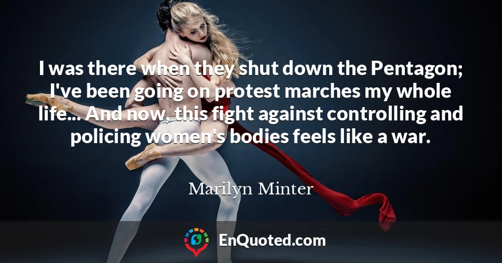 I was there when they shut down the Pentagon; I've been going on protest marches my whole life... And now, this fight against controlling and policing women's bodies feels like a war.