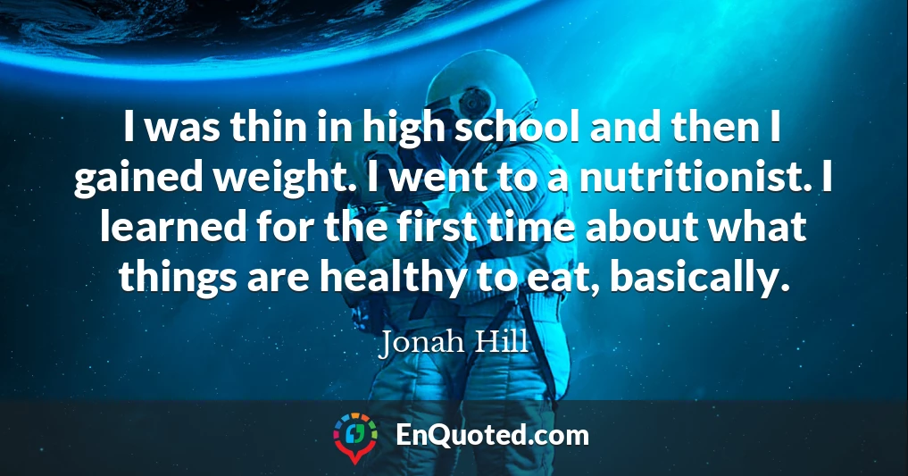 I was thin in high school and then I gained weight. I went to a nutritionist. I learned for the first time about what things are healthy to eat, basically.