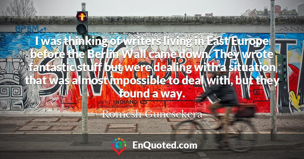 I was thinking of writers living in East Europe before the Berlin Wall came down. They wrote fantastic stuff but were dealing with a situation that was almost impossible to deal with, but they found a way.