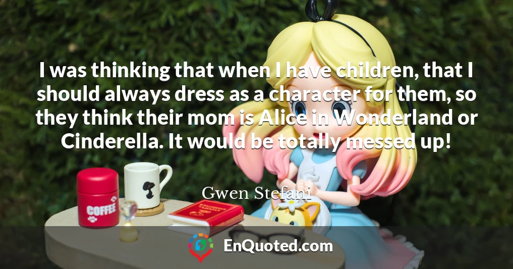 I was thinking that when I have children, that I should always dress as a character for them, so they think their mom is Alice in Wonderland or Cinderella. It would be totally messed up!