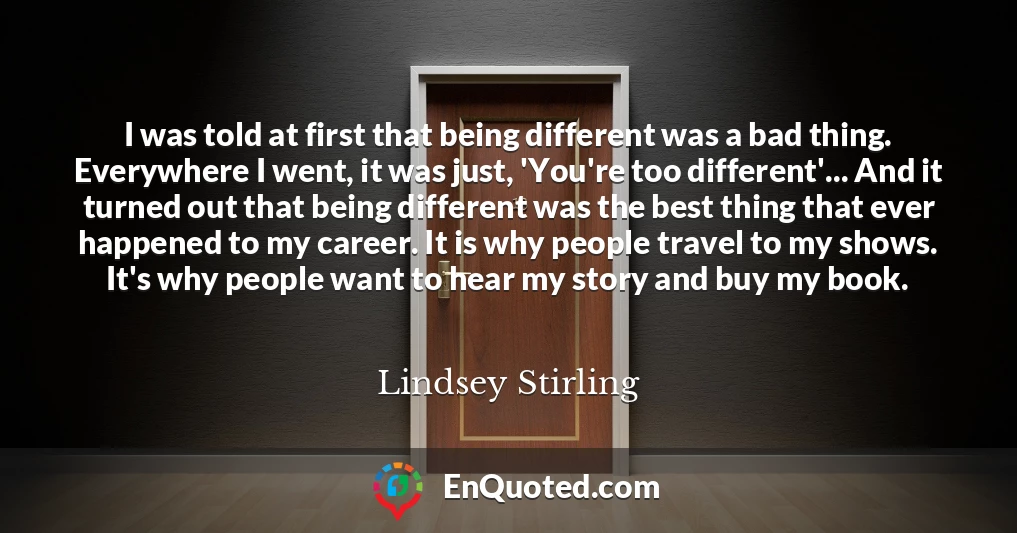 I was told at first that being different was a bad thing. Everywhere I went, it was just, 'You're too different'... And it turned out that being different was the best thing that ever happened to my career. It is why people travel to my shows. It's why people want to hear my story and buy my book.