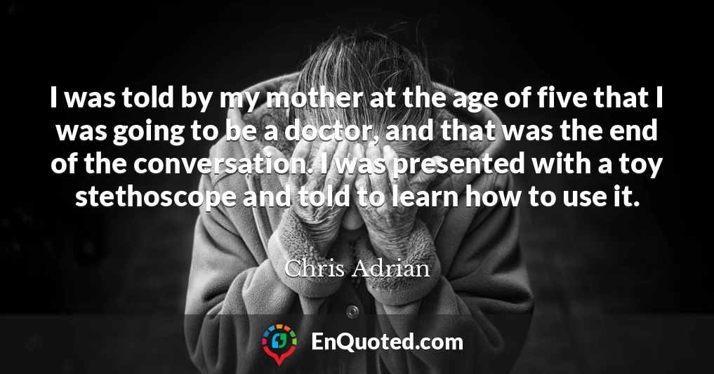 I was told by my mother at the age of five that I was going to be a doctor, and that was the end of the conversation. I was presented with a toy stethoscope and told to learn how to use it.