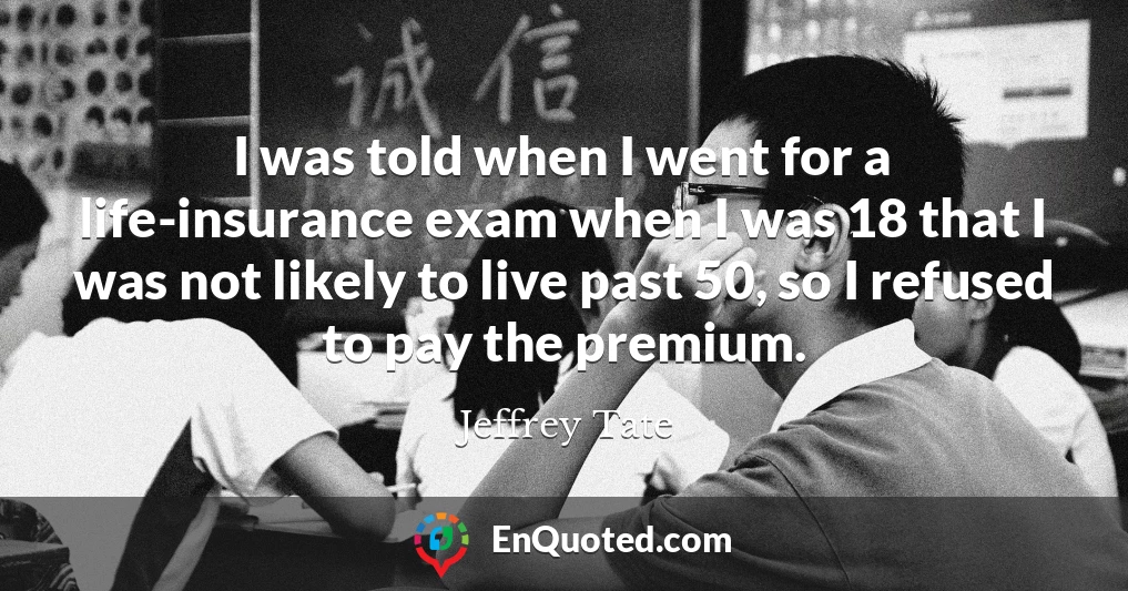 I was told when I went for a life-insurance exam when I was 18 that I was not likely to live past 50, so I refused to pay the premium.