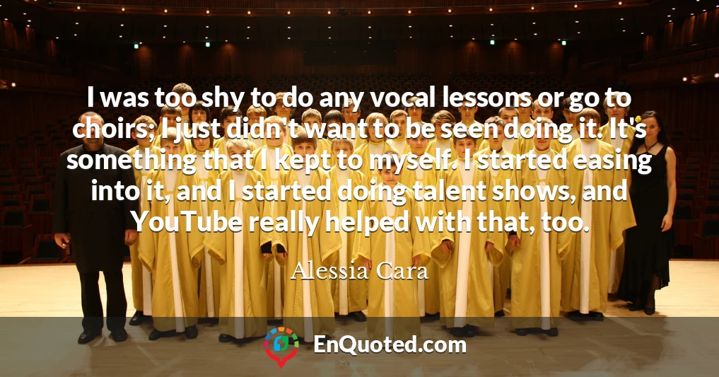 I was too shy to do any vocal lessons or go to choirs; I just didn't want to be seen doing it. It's something that I kept to myself. I started easing into it, and I started doing talent shows, and YouTube really helped with that, too.