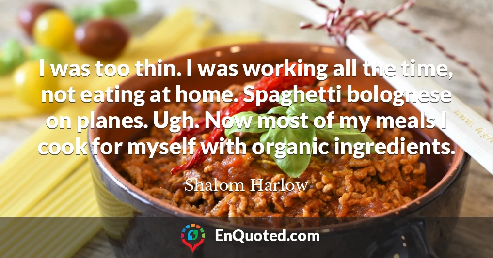 I was too thin. I was working all the time, not eating at home. Spaghetti bolognese on planes. Ugh. Now most of my meals I cook for myself with organic ingredients.
