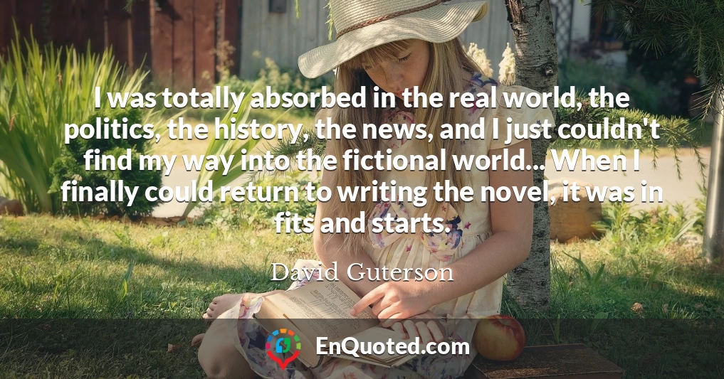 I was totally absorbed in the real world, the politics, the history, the news, and I just couldn't find my way into the fictional world... When I finally could return to writing the novel, it was in fits and starts.