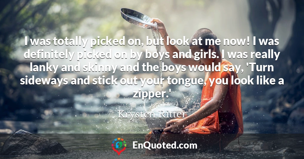 I was totally picked on, but look at me now! I was definitely picked on by boys and girls. I was really lanky and skinny and the boys would say, 'Turn sideways and stick out your tongue, you look like a zipper.'