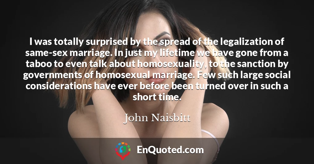 I was totally surprised by the spread of the legalization of same-sex marriage. In just my lifetime we have gone from a taboo to even talk about homosexuality, to the sanction by governments of homosexual marriage. Few such large social considerations have ever before been turned over in such a short time.