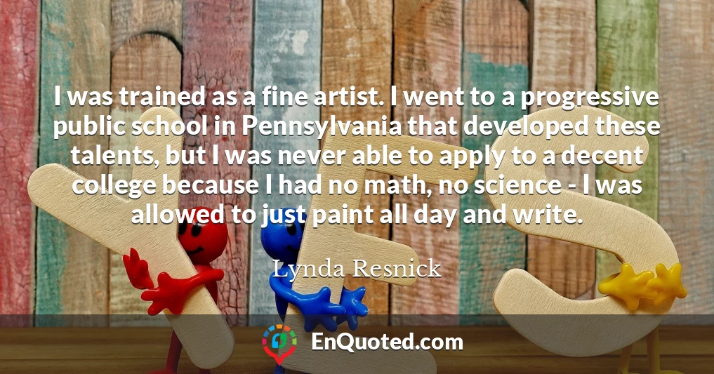 I was trained as a fine artist. I went to a progressive public school in Pennsylvania that developed these talents, but I was never able to apply to a decent college because I had no math, no science - I was allowed to just paint all day and write.