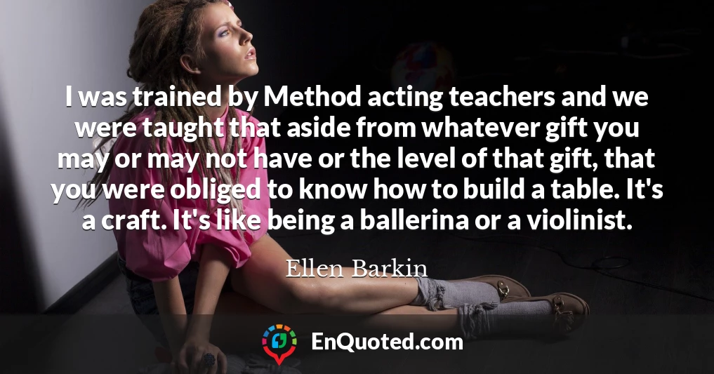 I was trained by Method acting teachers and we were taught that aside from whatever gift you may or may not have or the level of that gift, that you were obliged to know how to build a table. It's a craft. It's like being a ballerina or a violinist.