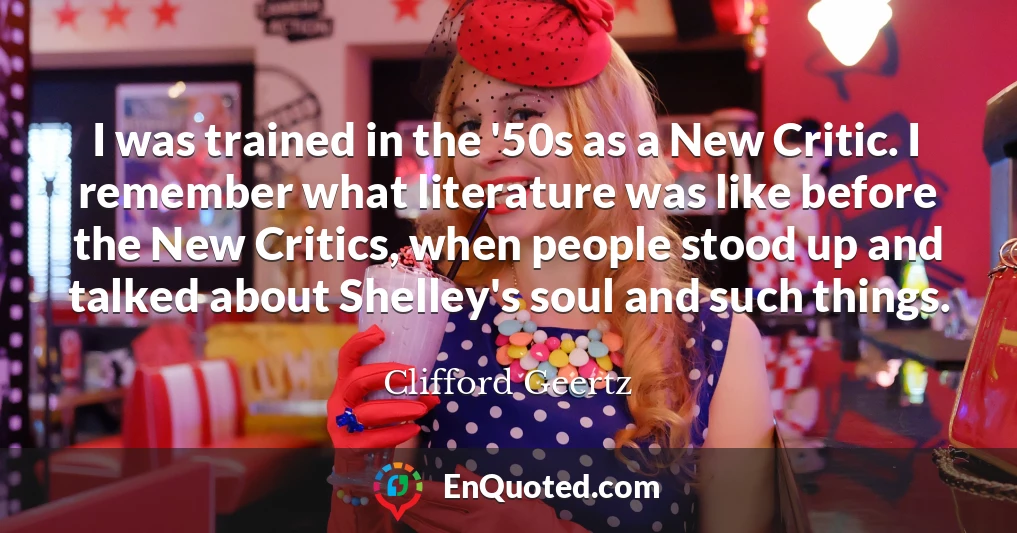 I was trained in the '50s as a New Critic. I remember what literature was like before the New Critics, when people stood up and talked about Shelley's soul and such things.