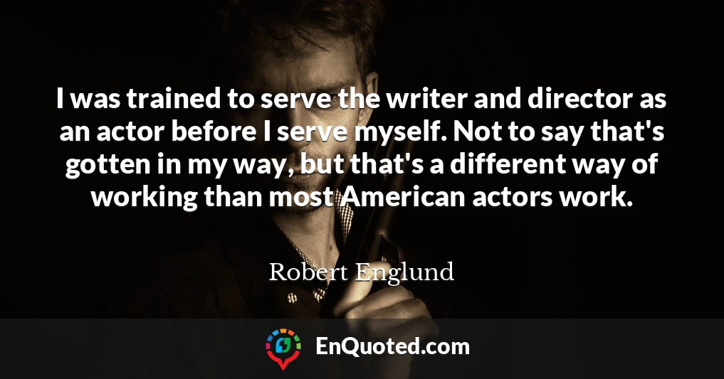 I was trained to serve the writer and director as an actor before I serve myself. Not to say that's gotten in my way, but that's a different way of working than most American actors work.