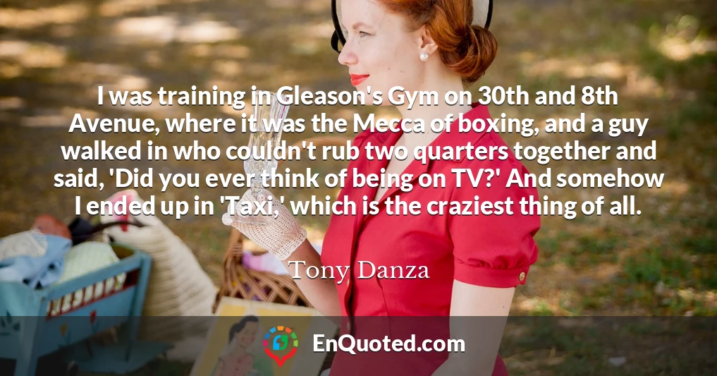I was training in Gleason's Gym on 30th and 8th Avenue, where it was the Mecca of boxing, and a guy walked in who couldn't rub two quarters together and said, 'Did you ever think of being on TV?' And somehow I ended up in 'Taxi,' which is the craziest thing of all.