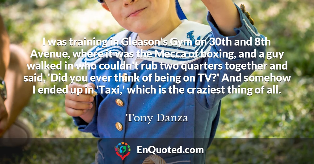 I was training in Gleason's Gym on 30th and 8th Avenue, where it was the Mecca of boxing, and a guy walked in who couldn't rub two quarters together and said, 'Did you ever think of being on TV?' And somehow I ended up in 'Taxi,' which is the craziest thing of all.