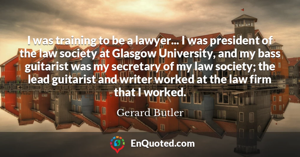 I was training to be a lawyer... I was president of the law society at Glasgow University, and my bass guitarist was my secretary of my law society; the lead guitarist and writer worked at the law firm that I worked.