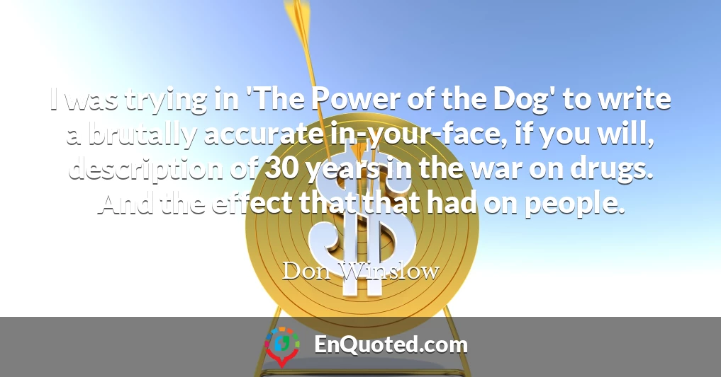 I was trying in 'The Power of the Dog' to write a brutally accurate in-your-face, if you will, description of 30 years in the war on drugs. And the effect that that had on people.
