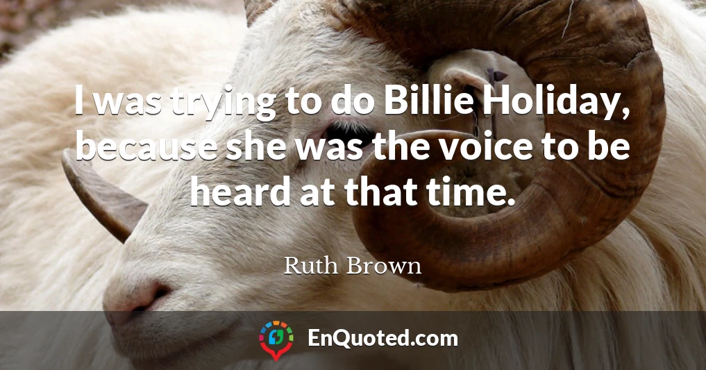 I was trying to do Billie Holiday, because she was the voice to be heard at that time.