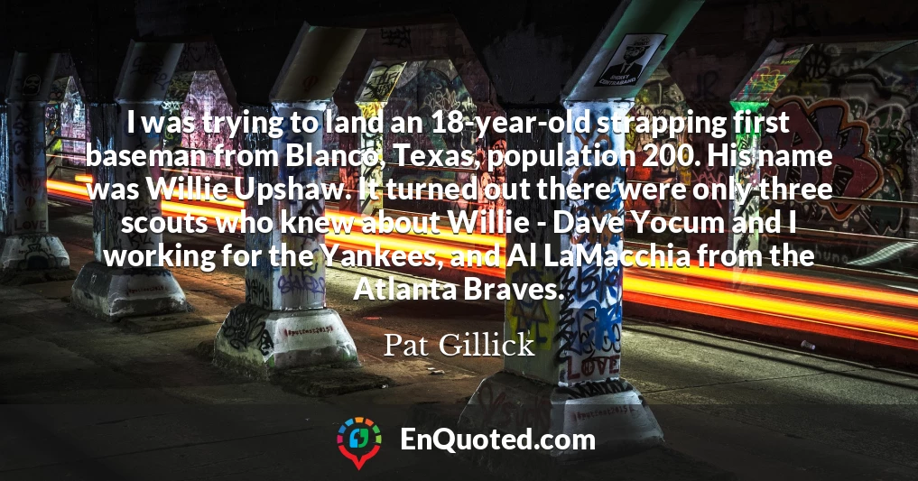 I was trying to land an 18-year-old strapping first baseman from Blanco, Texas, population 200. His name was Willie Upshaw. It turned out there were only three scouts who knew about Willie - Dave Yocum and I working for the Yankees, and Al LaMacchia from the Atlanta Braves.