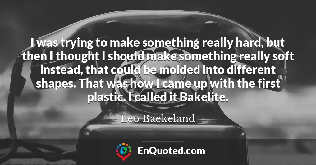 I was trying to make something really hard, but then I thought I should make something really soft instead, that could be molded into different shapes. That was how I came up with the first plastic. I called it Bakelite.