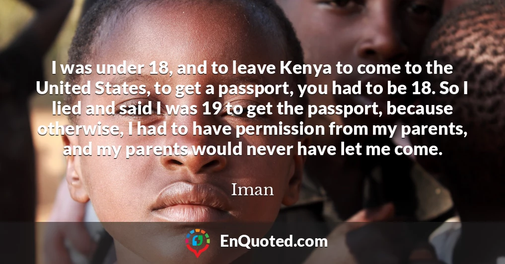 I was under 18, and to leave Kenya to come to the United States, to get a passport, you had to be 18. So I lied and said I was 19 to get the passport, because otherwise, I had to have permission from my parents, and my parents would never have let me come.