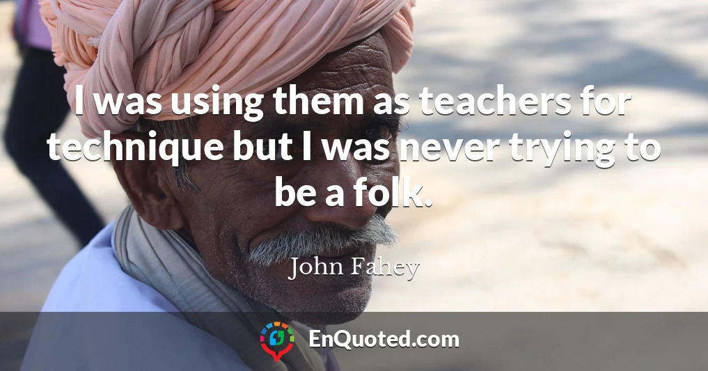 I was using them as teachers for technique but I was never trying to be a folk.