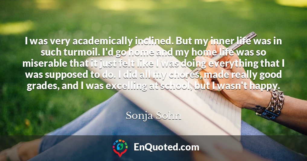 I was very academically inclined. But my inner life was in such turmoil. I'd go home and my home life was so miserable that it just felt like I was doing everything that I was supposed to do. I did all my chores, made really good grades, and I was excelling at school, but I wasn't happy.