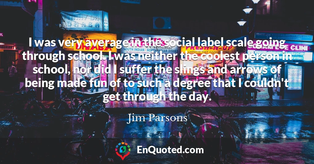 I was very average in the social label scale going through school. I was neither the coolest person in school, nor did I suffer the slings and arrows of being made fun of to such a degree that I couldn't get through the day.