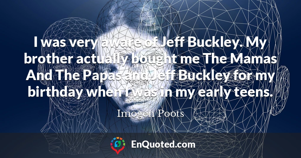 I was very aware of Jeff Buckley. My brother actually bought me The Mamas And The Papas and Jeff Buckley for my birthday when I was in my early teens.