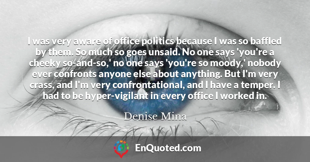 I was very aware of office politics because I was so baffled by them. So much so goes unsaid. No one says 'you're a cheeky so-and-so,' no one says 'you're so moody,' nobody ever confronts anyone else about anything. But I'm very crass, and I'm very confrontational, and I have a temper. I had to be hyper-vigilant in every office I worked in.