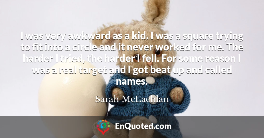 I was very awkward as a kid. I was a square trying to fit into a circle and it never worked for me. The harder I tried, the harder I fell. For some reason I was a real target and I got beat up and called names.