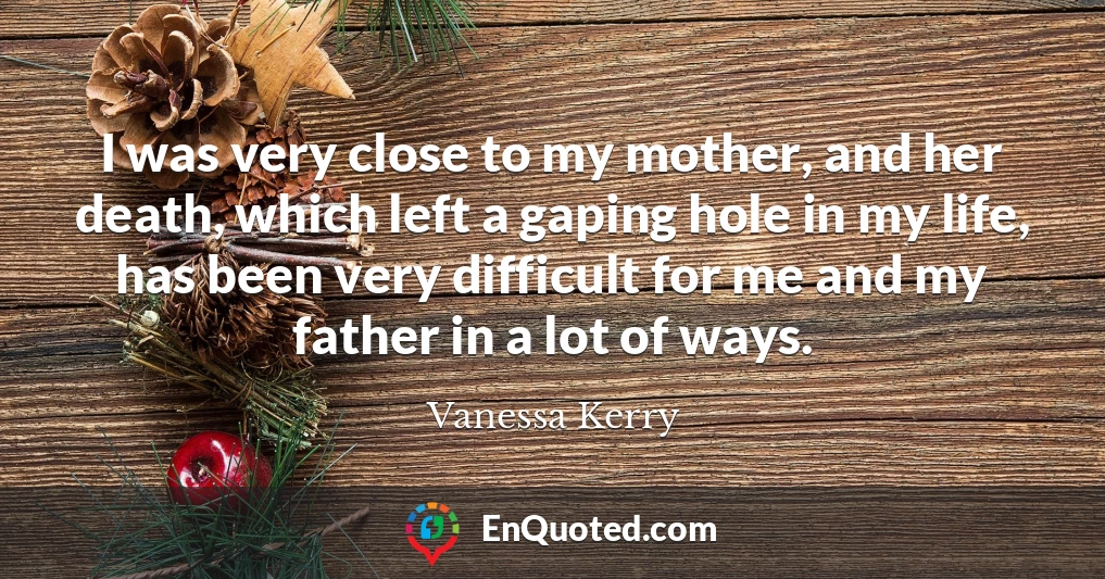 I was very close to my mother, and her death, which left a gaping hole in my life, has been very difficult for me and my father in a lot of ways.